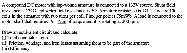 A compound DC motor with lap-wound armature is connected to a 132V source. Shunt field
resistance is 1322 and series field resistance is 52. Armature resistance is 12. There are 100
coils in the armature with two turns per coil. Flux per pole is 75mWb. A load is connected to the
motor shaft that requires 19.1 N.m of torque and it is rotating at 200 rpm.
Draw an equivalent circuit and calculate:
(i) Total conductor losses
(ii) Friction, windage, and iron losses assuming them to be part of the armature
(iii) Efficiency
