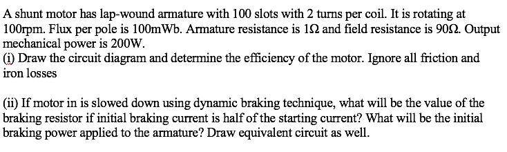 A shunt motor has lap-wound armature with 100 slots with 2 turns per coil. It is rotating at
100rpm. Flux per pole is 100mWb. Armature resistance is 12 and field resistance is 9092. Output
mechanical power is 200W.
(1) Draw the circuit diagram and determine the efficiency of the motor. Ignore all friction and
iron losses
(ii) If motor in is slowed down using dynamic braking technique, what will be the value of the
braking resistor if initial braking current is half of the starting current? What will be the initial
braking power applied to the armature? Draw equivalent circuit as well.
