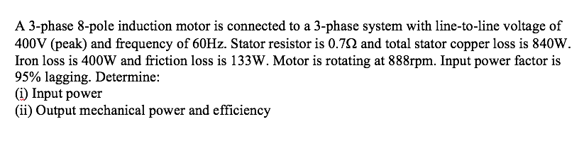 A 3-phase 8-pole induction motor is connected to a 3-phase system with line-to-line voltage of
400V (peak) and frequency of 60HZ. Stator resistor is 0.72 and total stator copper loss is 840W.
Iron loss is 400W and friction loss is 133W. Motor is rotating at 888rpm. Input power factor is
95% lagging. Determine:
(i) Input power
(ii) Output mechanical power and efficiency
