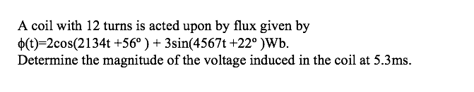 A coil with 12 turns is acted upon by flux given by
$(t)=2cos(2134t +56° ) + 3sin(4567t +22° )Wb.
Determine the magnitude of the voltage induced in the coil at 5.3ms.
