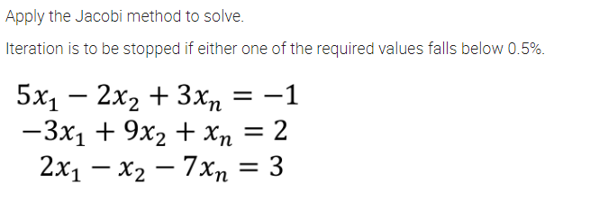 Apply the Jacobi method to solve.
Iteration is to be stopped if either one of the required values falls below 0.5%.
5x, — 2х, + 3хn
-3x1 + 9x2 + Xn = 2
2x1 – x2 – 7xn = 3
= -1
-
-
-
