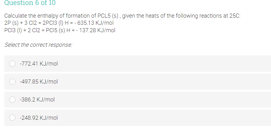 Question 6 of 10
Calculate the enthalpy of formation of PCL5 (s), given the heats of the following reactions at 25C:
2P (s) + 3 C12 = 2PC13 (I) H = - 635.13 KJ/mol
PCI3 (1) + 2 C12 = PCI5 (s) H = - 137.28 KJ/mol
Select the correct response:
-772.41 KJ/mol
-497.85 KJ/mol
-386.2 KJ/mol
-248.92 KJ/mol
