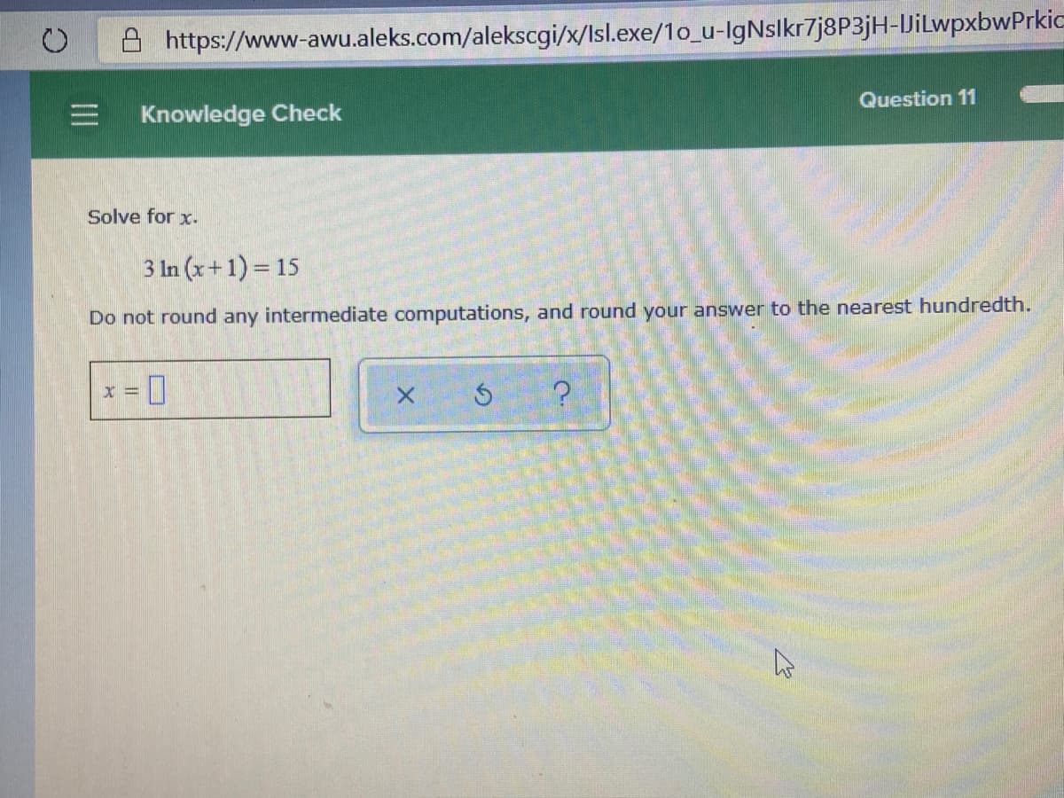 8 https://www-awu.aleks.com/alekscgi/x/Isl.exe/1o_u-IgNslkr7j8P3jH-DilwpxbwPrkic
Question 11
Knowledge Check
Solve for x.
3 In (x+1) = 15
Do not round any intermediate computations, and round your answer to the nearest hundredth.
