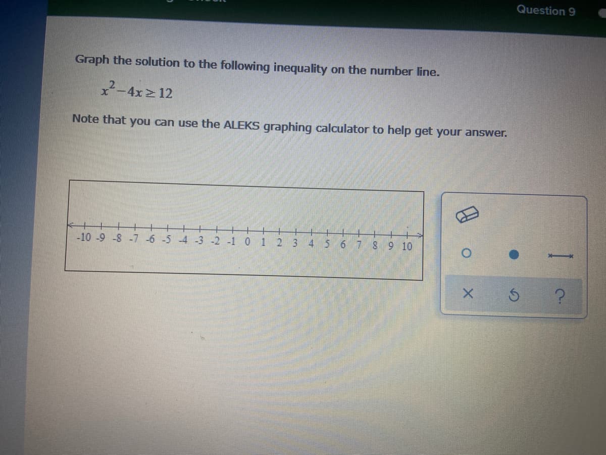 Question 9
Graph the solution to the following inequality on the number line.
x2-4x 12
Note that you can use the ALEKS graphing calculator to help get your answer.
-10 -9 -8 -7 -6 -5 -4 -3
-2 -1 0
1
2 3
4 5 6
8 9 10
