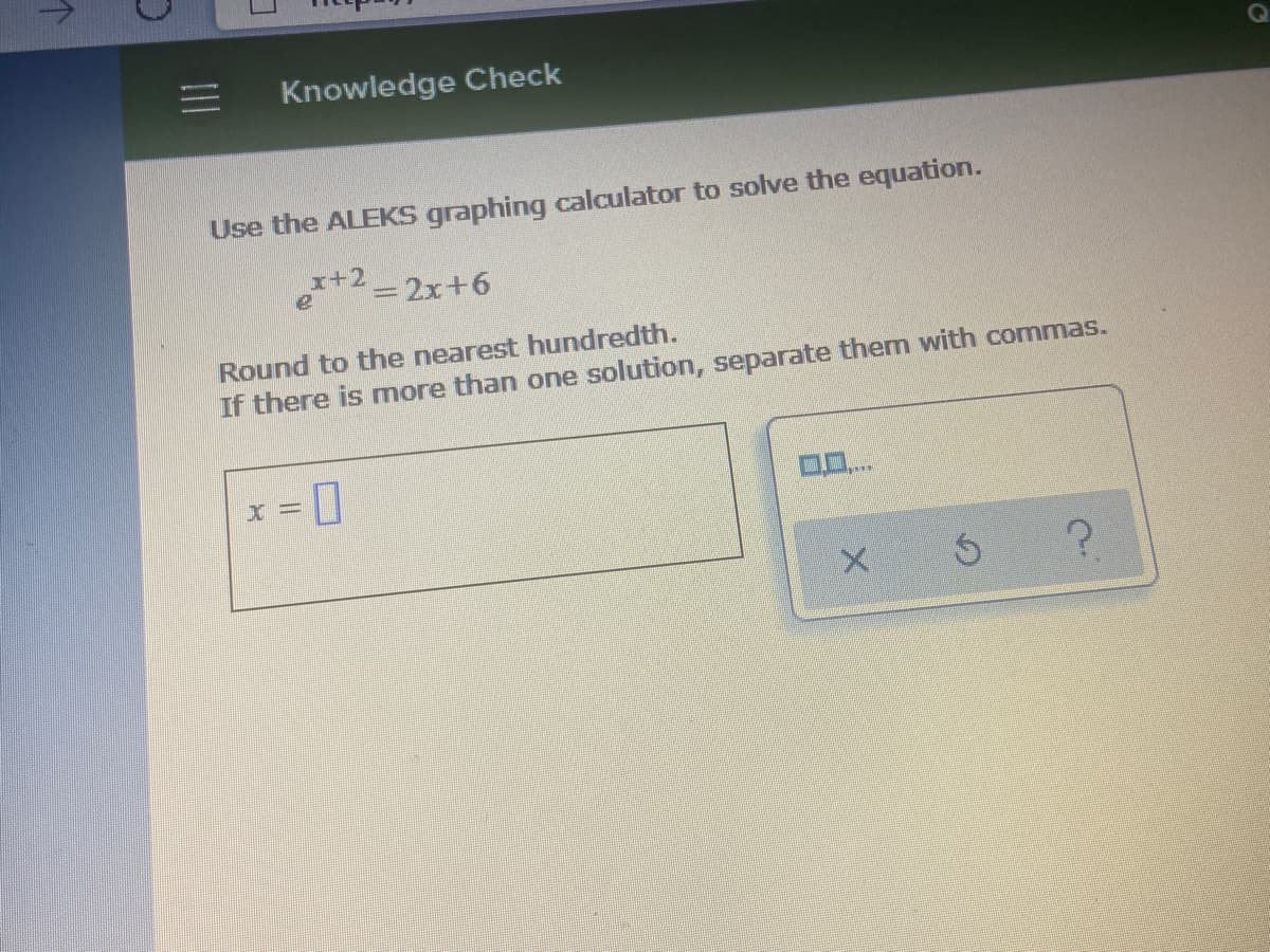 Knowledge Check
Use the ALEKS graphing calculator to solve the equation.
x+2 -2x+6
Round to the nearest hundredth.
If there is more than one solution, separate them with commas.
x = ]
II

