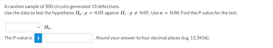 A random sample of 300 circuits generated 13 defectives.
Use the data to test the hypothesis Ho: p =
=
The P-value is i
Ho.
0.05 against H₁ : p = 0.05. Use α = 0.04. Find the P-value for the test.
. Round your answer to four decimal places (e.g. 12.3456).