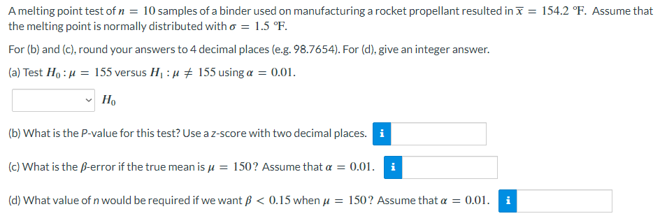 A melting point test of n = 10 samples of a binder used on manufacturing a rocket propellant resulted in x = 154.2 °F. Assume that
the melting point is normally distributed with o = 1.5 °F.
For (b) and (c), round your answers to 4 decimal places (e.g. 98.7654). For (d), give an integer answer.
(a) Test Ho: μ = 155 versus H₁ :μ ‡ 155 using a = 0.01.
Ho
(b) What is the P-value for this test? Use a z-score with two decimal places. i
(c) What is the ß-error if the true mean is μ = 150? Assume that a = 0.01. i
(d) What value of n would be required if we want ß < 0.15 when μ = 150? Assume that a = 0.01. i