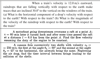 When a train's velocity is 12.0 m/s eastward,
raindrops that are falling vertically with respect to the earth make
traces that are inclined 30.0° to the vertical on the windows of the train.
(a) What is the horizontal component of a drop's velocity with respect
to the earth? With respect to the train? (b) What is the magnitude of
the velocity of the raindrop with respect to the earth? With respect to
the train?
A motorboat going downstream overcame a raft at a point A;
T- 60 min later it turned back and after some time passed the raft
at a distance I- 6.0 km from the point A. Find the flow velocity
assuming the duty of the engine to be constant.
A cannon fires successively two shells with velocity v-
= 250 m/s; the first at the angle 0, = 60° and the second at the angle
0, = 45° to the horizontal, the azimuth being the same. Neglecting
the air drag, find the time interval between firings leading to the
collision of the shells.
