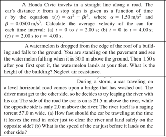 A Honda Civic travels in a straight line along a road. The
car's distance x from a stop sign is given as a function of time
I by the equation x(1) = at - Br. where a = 1.50 m/s and
B = 0.0500 m/s. Calculate the average velocity of the car for
each time interval: (a) = 0 to i = 2.00 s; (b) != 0 to = 4.00 s;
(c) = 2.00 s to t = 4.00 s.
A watermelon is dropped from the edge of the roof of a build-
ing and falls to the ground. You are standing on the pavement and see
the watermelon falling when it is 30.0 m above the ground. Then 1.50 s
after you first spot it, the watermelon lands at your feet. What is the
height of the building? Neglect air resistance.
During a storm, a car traveling on
a level horizontal road comes upon a bridge that has washed out. The
driver must get to the other side, so he decides to try leaping the river with
his car. The side of the road the car is on is 21.5 m above the river, while
the opposite side is only 2.0 m above the river. The river itself is a raging
torrent 57.0 m wide. (a) How fast should the car be traveling at the time
it leaves the road in order just to clear the river and land safely on the
opposite side? (b) What is the speed of the car just before it lands on the
other side?
