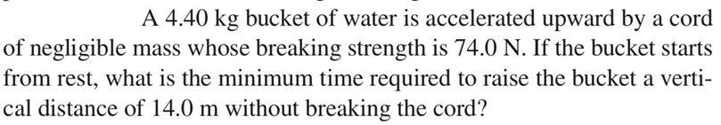 A 4.40 kg bucket of water is accelerated upward by a cord
of negligible mass whose breaking strength is 74.0 N. If the bucket starts
from rest, what is the minimum time required to raise the bucket a verti-
cal distance of 14.0 m without breaking the cord?
