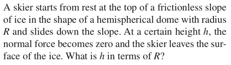 A skier starts from rest at the top of a frictionless slope
of ice in the shape of a hemispherical dome with radius
R and slides down the slope. At a certain height h, the
normal force becomes zero and the skier leaves the sur-
face of the ice. What is h in terms of R?
