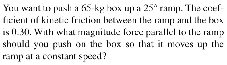 You want to push a 65-kg box up a 25° ramp. The coef-
ficient of kinetic friction between the ramp and the box
is 0.30. With what magnitude force parallel to the ramp
should you push on the box so that it moves up the
ramp at a constant speed?
