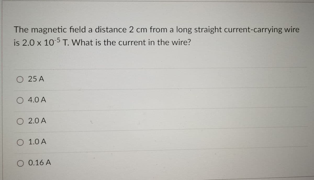 The magnetic field a distance 2 cm from a long straight current-carrying wire
is 2.0 x 10 5T. What is the current in the wire?
O 25 A
O 4.0 A
O 2.0 A
O 1.0 A
O 0.16 A
