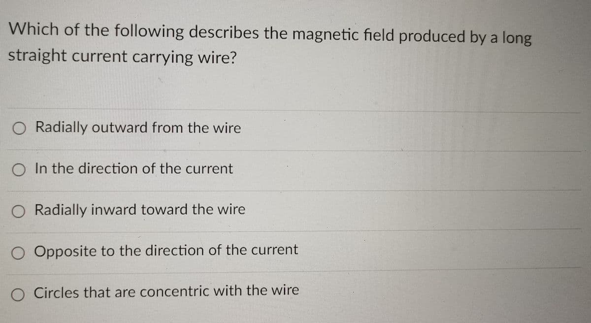 Which of the following describes the magnetic field produced by a long
straight current carrying wire?
O Radially outward from the wire
O In the direction of the current
O Radially inward toward the wire
O Opposite to the direction of the current
O Circles that are concentric with the wire
