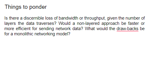 Things to ponder
Is there a discernible loss of bandwidth or throughput, given the number of
layers the data traverses? Would a non-layered approach be faster or
more efficient for sending network data? What would the draw-backs be
for a monolithic networking model?
