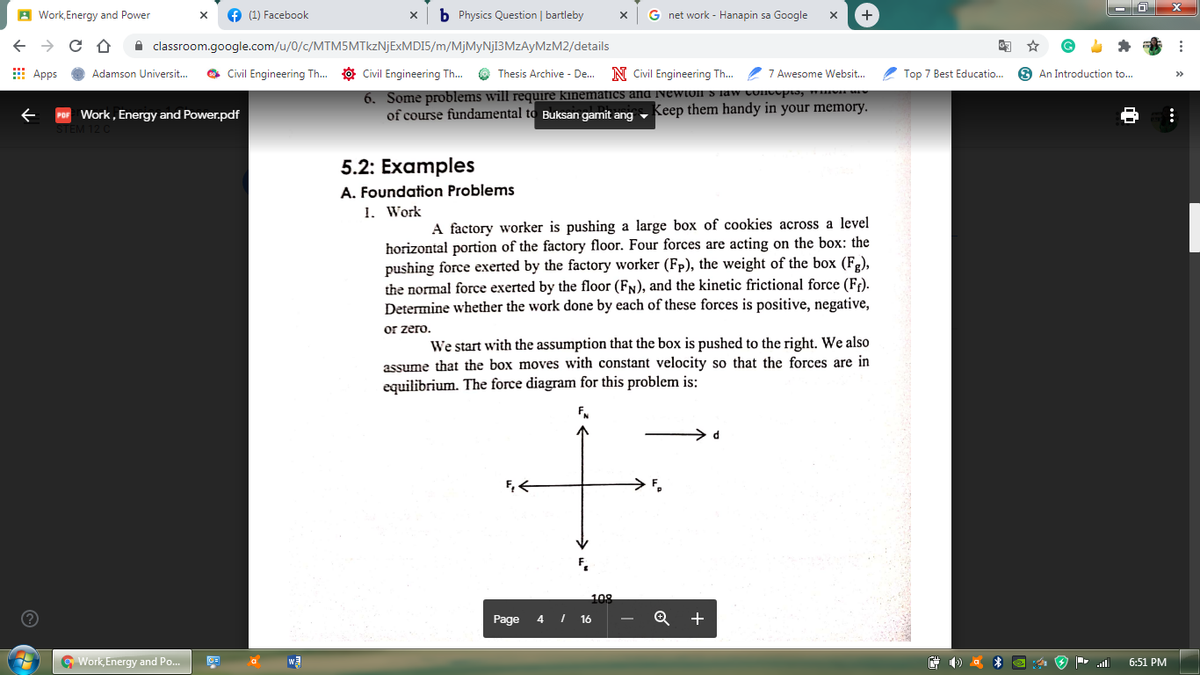A Work, Energy and Power
O (1) Facebook
b Physics Question | bartleby
G net work - Hanapin sa Google
+
A classroom.google.com/u/0/c/MTM5MTkzNjExMDI5/m/MjMyNj13MzAyMzM2/details
E Apps
O Civil Engineering Th..
O Civil Engineering Th. O Thesis Archive - De.
N Civil Engineering Th... 7 Awesome Websit.
2 Top 7 Best Educatio..
O An Introduction to...
Adamson Universit..
>>
6. Some problems will require kinematics and Newton S law concopoy
of course fundamental to Buksan gamit ang - Keep them handy in your memory.
Work , Energy and Power.pdf
5.2: Examples
A. Foundation Problems
1. Work
A factory worker is pushing a large box of cookies across a level
horizontal portion of the factory floor. Four forces are acting on the box: the
pushing force exerted by the factory worker (Fp), the weight of the box (Fe),
the normal force exerted by the floor (FN), and the kinetic frictional force (F;).
Determine whether the work done by each of these forces is positive, negative,
or zero.
We start with the assumption that the box is pushed to the right. We also
assume that the box moves with constant velocity so that the forces are in
equilibrium. The force diagram for this problem is:
108
Page
4 I 16
+
G Work, Energy and Po..
6:51 PM
