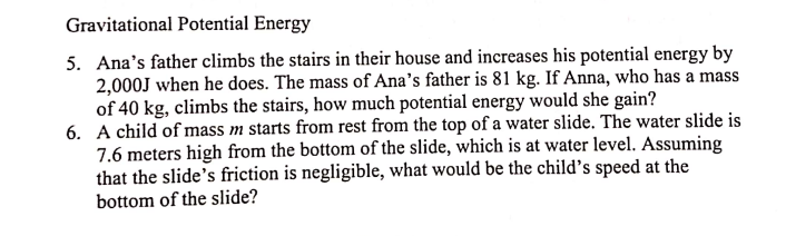 Gravitational Potential Energy
5. Ana's father climbs the stairs in their house and increases his potential energy by
2,000J when he does. The mass of Ana's father is 81 kg. If Anna, who has a mass
of 40 kg, climbs the stairs, how much potential energy would she gain?
6. A child of mass m starts from rest from the top of a water slide. The water slide is
7.6 meters high from the bottom of the slide, which is at water level. Assuming
that the slide's friction is negligible, what would be the child's speed at the
bottom of the slide?
