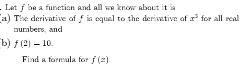 . Let ƒ be a function and all we know about it is
(a) The derivative of f is equal to the derivative of x³ for all real
numbers, and
(b) ƒ (2) = 10.
Find a formula for f (x).
