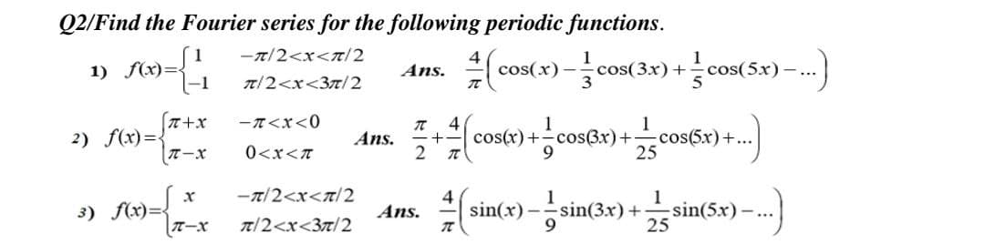 Q2/Find the Fourier series for the following periodic functions.
-T/2<x</2
1) A9=|
cos(x)
cos(3x)+
3
cos(5x) -.
Ans.
|-1
T/2<x<3n/2
-T<x<0
4
cos(x)+cos(3x)+-
1
2) f(x)=
Ans.
2
1
cos(5x)+...
25
0<x<T
-7/2<x<T/2
3) f(x)={
TーX
sin(x) -
9.
sin(3x)
1
sin(5x)
Ans.
T/2<x<3t/2

