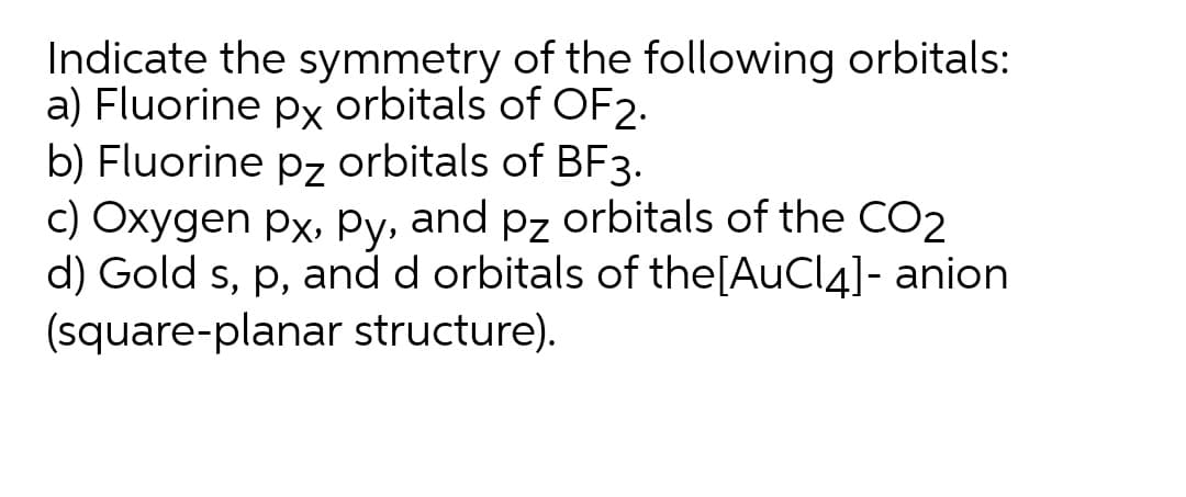 Indicate the symmetry of the following orbitals:
a) Fluorine px orbitals of OF2.
b) Fluorine pz orbitals of BF3.
c) Oxygen px, Py, and pz orbitals of the CO2
d) Gold s, p, and d orbitals of the[AuCl4]- anion
(square-planar structure).
