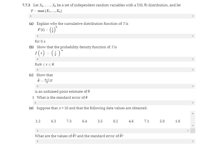 7.7.3 Let X₁,..., Xn be a set of independent random variables with a U(0, 8) distribution, and let
T = max (X₁,..., Xn)
(a) Explain why the cumulative distribution function of T'is
F(t) = (-)"
for 0 ≤
(b) Show that the probability density function of Tis
f(t) = (;)"
foro < t < 0.
4
(c) Show that
Â="HT
is an unbiased point estimate of 0
) What is the standard error of
(e) Suppose that n = 10 and that the following data values are obtained:
1.2
6.3
7.3
6.4
3.5
0.2
4
What are the values of ? and the standard error of ô?
4.6
7.1 5.0
1.8