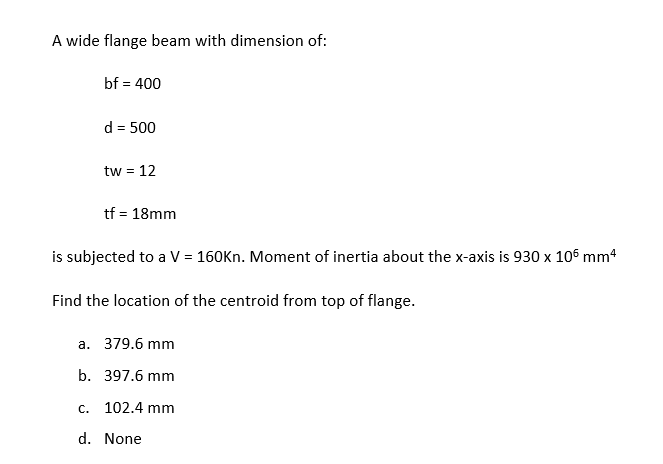 A wide flange beam with dimension of:
bf = 400
d = 500
tw = 12
tf = 18mm
is subjected to a V = 160Kn. Moment of inertia about the x-axis is 930 x 106 mm4
Find the location of the centroid from top of flange.
a. 379.6 mm
b. 397.6 mm
c. 102.4 mm
d. None