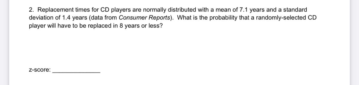 2. Replacement times for CD players are normally distributed with a mean of 7.1 years and a standard
deviation of 1.4 years (data from Consumer Reports). What is the probability that a randomly-selected CD
player will have to be replaced in 8 years or less?
Z-Score:
