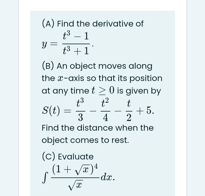 (A) Find the derivative of
t3 – 1
-
t3 +1
(B) An object moves along
the x-axis so that its position
at any time t > 0 is given by
S(t) =
3
t
+ 5.
2
4
Find the distance when the
object comes to rest.
(c) Evaluate
(1+ yæ)4
S-
dx.

