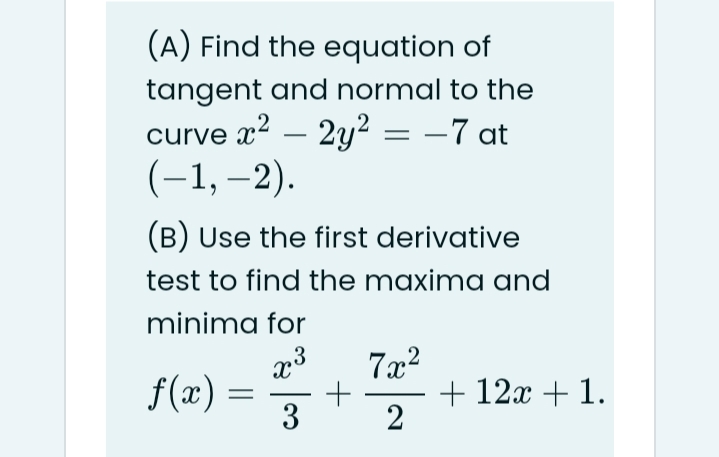 (A) Find the equation of
tangent and normal to the
curve x2 – 2y² = –7 at
(-1, –2).
(B) Use the first derivative
test to find the maxima and
minima for
f(x) =
3
+ 12x + 1.
2
