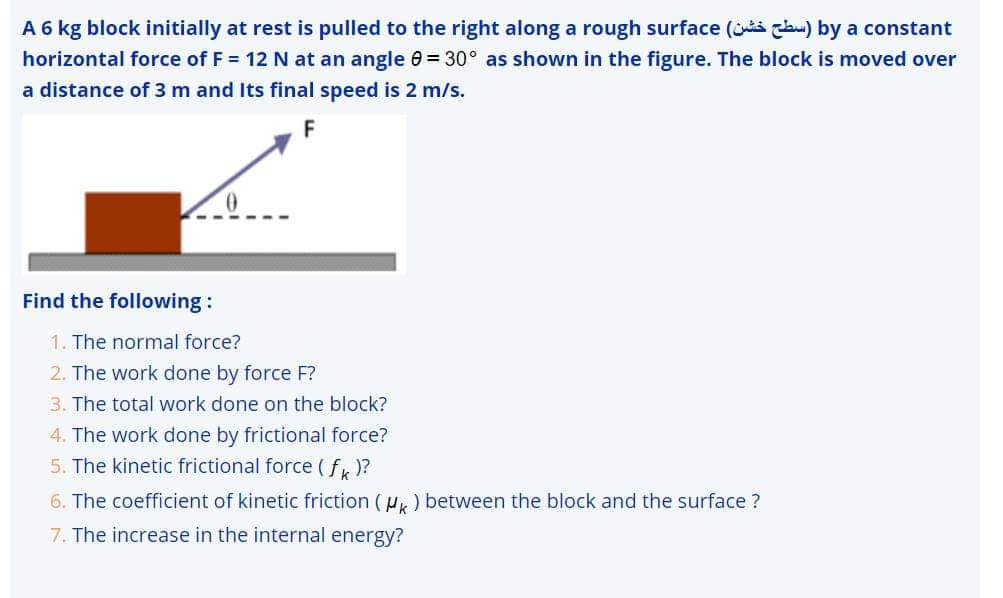 A 6 kg block initially at rest is pulled to the right along a rough surface ( c) by a constant
horizontal force of F = 12 N at an angle 0 = 30° as shown in the figure. The block is moved over
a distance of 3 m and Its final speed is 2 m/s.
F
Find the following :
1. The normal force?
2. The work done by force F?
3. The total work done on the block?
4. The work done by frictional force?
5. The kinetic frictional force (f)?
6. The coefficient of kinetic friction (u,) between the block and the surface ?
7. The increase in the internal energy?
