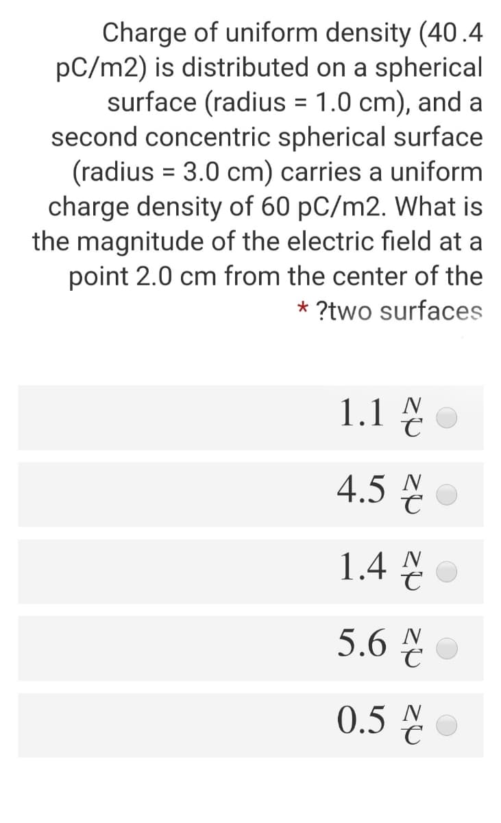 Charge of uniform density (40.4
pC/m2) is distributed on a spherical
surface (radius = 1.0 cm), and a
second concentric spherical surface
(radius = 3.0 cm) carries a uniform
charge density of 60 pC/m2. What is
the magnitude of the electric field at a
point 2.0 cm from the center of the
%3D
* ?two surfaces
1.1 싣
4.5 N
1.4 N
5.6 N
0.5 N
