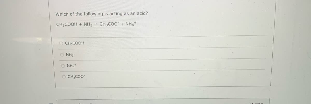 Which of the following is acting as an acid?
CH3COOH + NH3
CH3COO + NH4+
O CH3COOH
O NH3
O NH,+
O CH3CO-
