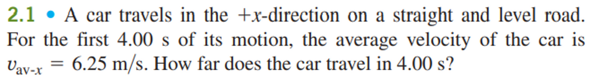 2.1. A car travels in the +x-direction on a straight and level road.
For the first 4.00 s of its motion, the average velocity of the car is
Vav-x 6.25 m/s. How far does the car travel in 4.00 s?
=