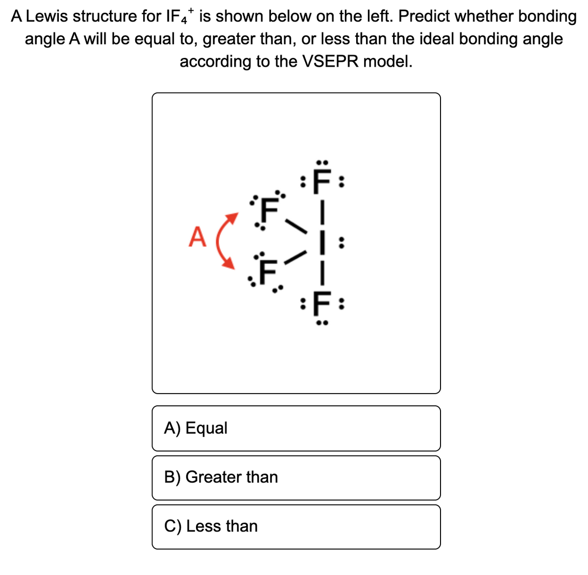 A Lewis structure for IF4* is shown below on the left. Predict whether bonding
angle A will be equal to, greater than, or less than the ideal bonding angle
according to the VSEPR model.
A
:F:
A) Equal
B) Greater than
C) Less than
