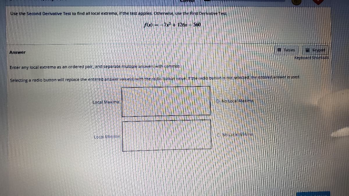 Use the Second Derivative Test to find all local extrema, if the test applies. Otherwise, use
Answer
Enter any local extrema as an ordered pair, and separate multiple ans
Selecting a radio button will replace the entered answer value(s) with the radio button Valu
Local Maximal
f(x) − − 7x² + 126x - 560
Local Minimal
n is not selected, th
o No Lace
Tables
Keypad
Keyboard Shortcuts
iswer is used.