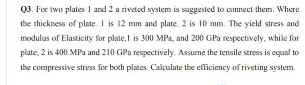 Q3. For two plates 1 and 2 a riveted system is suggested to connect them. Where
the thickness of plate. 1 is 12 mm and plate. 2 is 10 mm. The yield stress and
modulus of Elasticity for plate,1 is 300 MPa, and 200 GPa respectively, while for
plate, 2 is 400 MPa and 210 GPa respectively. Assume the tensile stress is equal to
the compressive stress for both plates. Calculate the efficiency of riveting system.
