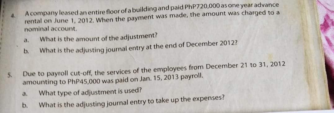 A company leased an entire floor of a building and paid PhP720,000 as one year advance
4.
rental on June 1, 2012. When the payment was made, the amount was charged to a
nominal account.
a.
What is the amount of the adjustment?
b.
What is the adjusting journal entry at the end of December 2012?
Due to payroll cut-off, the services of the employees from December 21 to 31, 2012
amounting to PhP45,000 was paid on Jan. 15, 2013 payroll.
What type of adjustment is used?
5.
a.
b.
What is the adjusting journal entry to take up the expenses?
