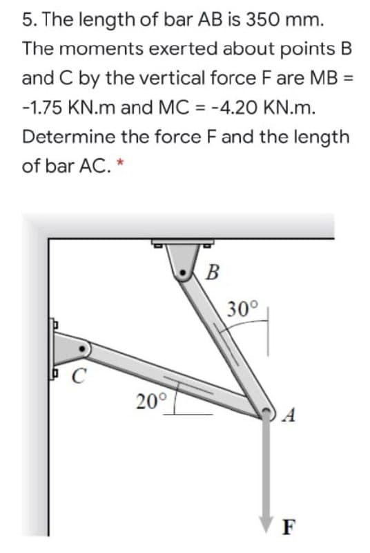 5. The length of bar AB is 350 mm.
The moments exerted about points B
and C by the vertical force F are MB =
-1.75 KN.m and MC = -4.20 KN.m.
%3D
Determine the force F and the length
of bar AC. *
В
30°
20°
A
F
