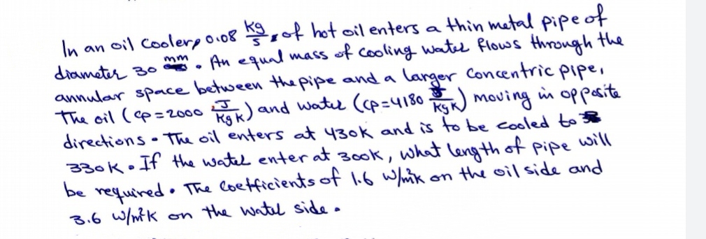 ot hot oil enters a thin metal pipeof
An equal maS
In an oil Colerpo08
diameter 3o •
annular space between the pipe and a langer Concentric pipe,
The cil (cp=2000
directions The oil enters at 430k and is to be cooled to 38
330k. If the watel enter at 30o0k, wha leng th of
be
of cooling watel flows through the
mm
) and water (cp=4180 moving in oppesita
pipe
will
• The Coetficients of 1.6 Whik
requined•
3.6 w/nK on the watel side.
on the oil side and
