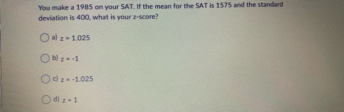 You make a 1985 on your SAT. If the mean for the SAT is 1575 and the standard
deviation is 400, what is your z-score?
O a) z = 1.025
O b) z = -1
O c) z = -1.025
O d) z = 1
