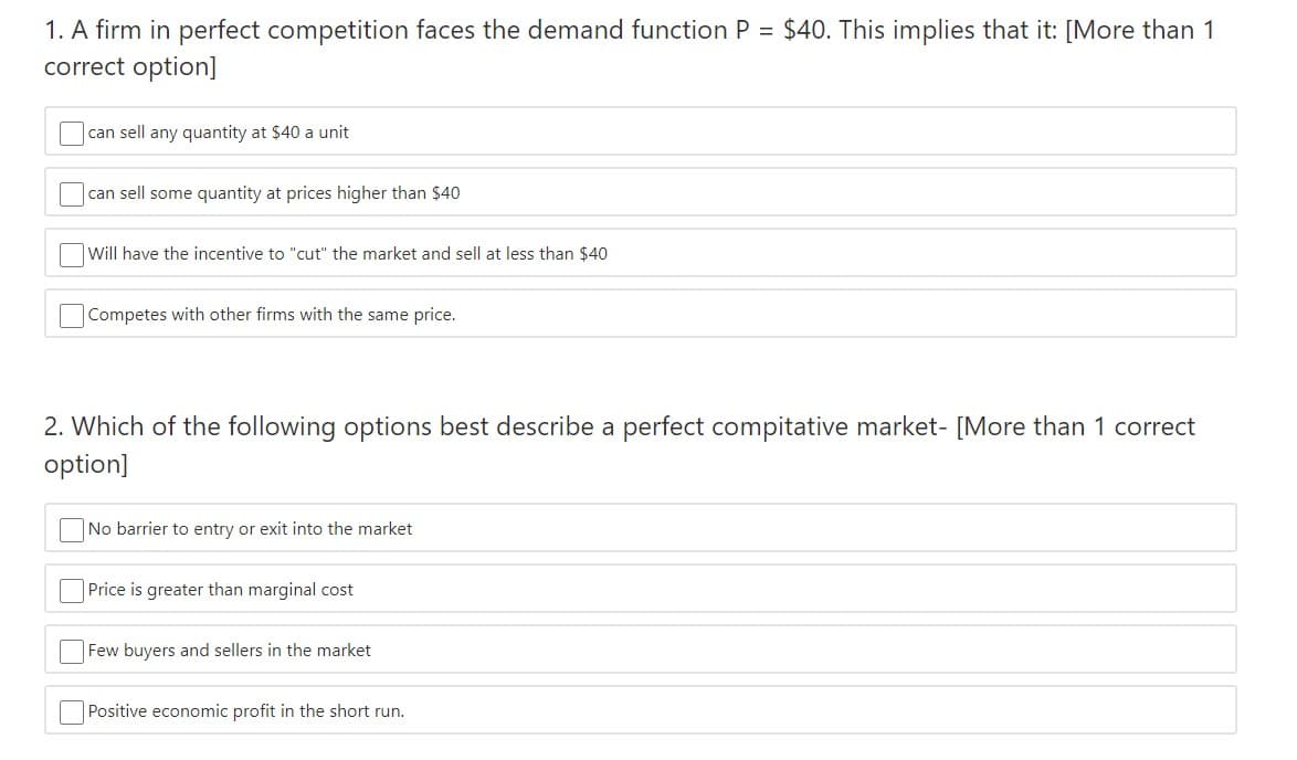 1. A firm in perfect competition faces the demand function P = $40. This implies that it: [More than 1
correct option]
can sell any quantity at $40 a unit
can sell some quantity at prices higher than $40
Will have the incentive to "cut" the market and sell at less than $40
Competes with other firms with the same price.
2. Which of the following options best describe a perfect compitative market- [More than 1 correct
option]
No barrier to entry or exit into the market
Price is greater than marginal cost
Few buyers and sellers in the market
Positive economic profit in the short run.
