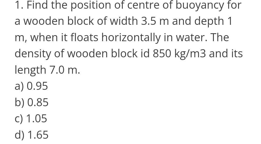 1. Find the position of centre of buoyancy for
a wooden block of width 3.5 m and depth 1
m, when it floats horizontally in water. The
density of wooden block id 850 kg/m3 and its
length 7.0 m.
a) 0.95
b) 0.85
c) 1.05
d) 1.65
