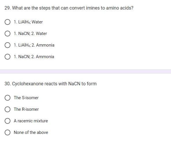 29. What are the steps that can convert imines to amino acids?
1. LiAlH4; Water
1. NaCN; 2. Water
1. LiAlH4; 2. Ammonia
O 1. NaCN; 2. Ammonia
30. Cyclohexanone reacts with NaCN to form
The S-isomer
The R-isomer
A racemic mixture
O None of the above