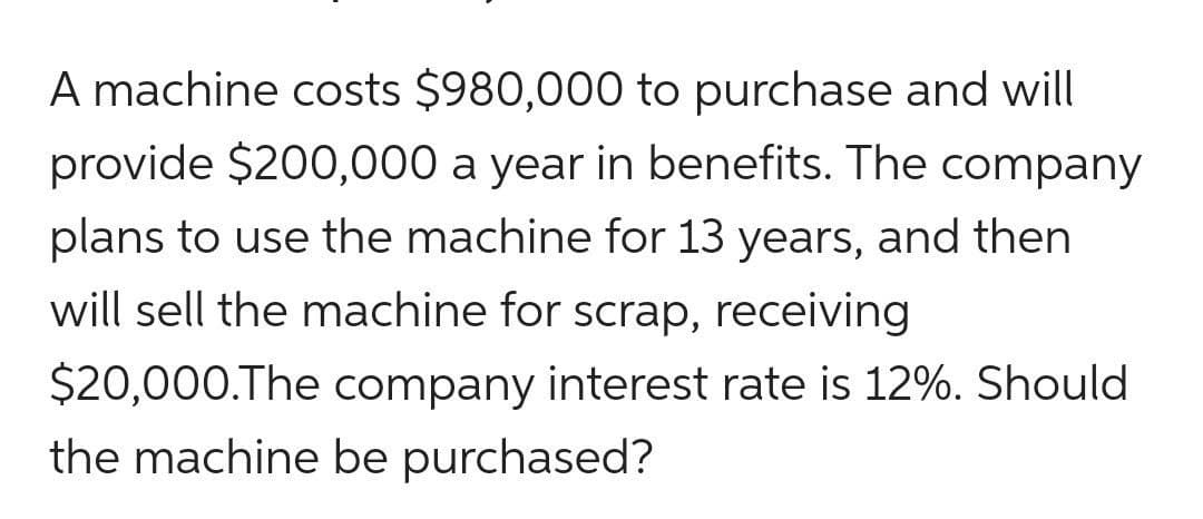A machine costs $980,000 to purchase and will
provide $200,000 a year in benefits. The company
plans to use the machine for 13 years, and then
will sell the machine for scrap, receiving
$20,000.The company interest rate is 12%. Should
the machine be purchased?
