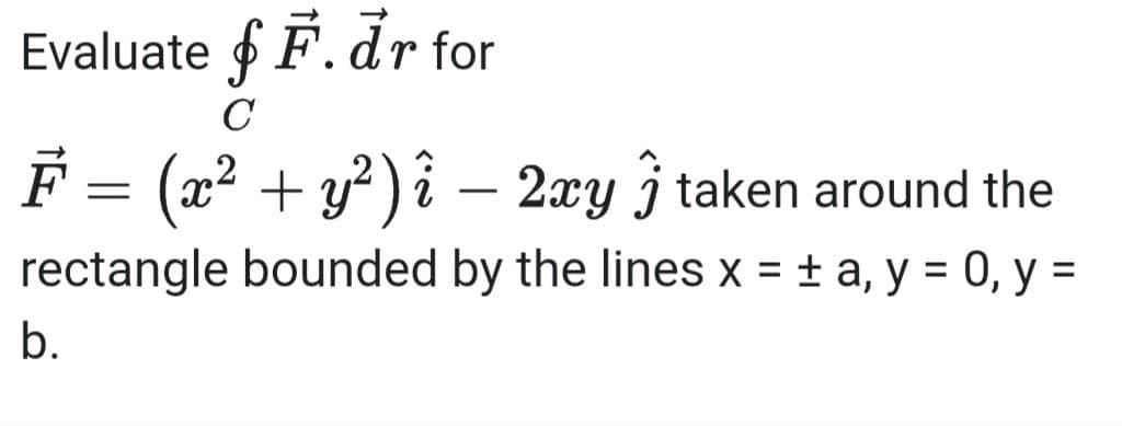 Evaluate fF.dr for
C
F = (x² + y²) î − 2xy taken around the
²
j
rectangle bounded by the lines x = ± a, y = 0, y =
b.