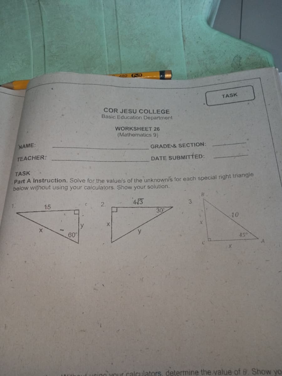 482
TASK
COR JESU COLLEGE
Basic Education Department
WORKSHEET 26
(Mathematics 9)
NAME:
GRADE & SECTION:
TEACHER:
DATE SUBMITTED:
TASK
Part A Instruction. Solve for the value/s of the unknown/s for each special right triangle
below without using your calculators. Show your solution.
15
4/3
3.
30
10
y
60°
45
r calculators, determine the value of 0. Show yo
