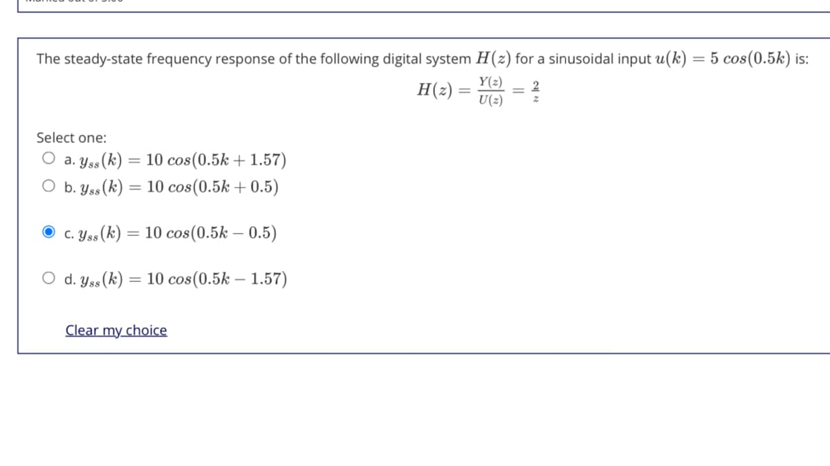 The steady-state frequency response of the following digital system H(z) for a sinusoidal input u(k) = 5 cos(0.5k) is:
Y(2)
H(2) =
U(2)
Select one:
O a. Yss (k)
10 cos(0.5k + 1.57)
O b. Yss(k) = 10 cos(0.5k + 0.5)
O c. Yss(k)
= 10 cos(0.5k – 0.5)
С.
d. Yss (k) = 10 cos(0.5k – 1.57)
Clear my choice
