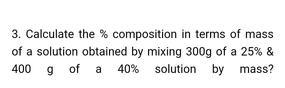 3. Calculate the % composition in terms of mass
of a solution obtained by mixing 300g of a 25% &
400
g
of
a
40%
solution by
mass?
