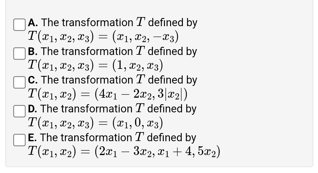 A. The transformation T defined by
T(*1, x2, x3) = (x1, x2, –x3)
B. The transformation T defined by
Tӕ, T2, Тз) — (1,22, 23)
|C. The transformation T defined by
T(x1, x2) = (4xı – 2x2, 3|x2|)
D. The transformation T defined by
T(*1, x2, x3) = (x1,0, x3)
E. The transformation T defined by
T(x1, x2) = (2x1 – 3x2, x1 + 4, 5x2)
-
