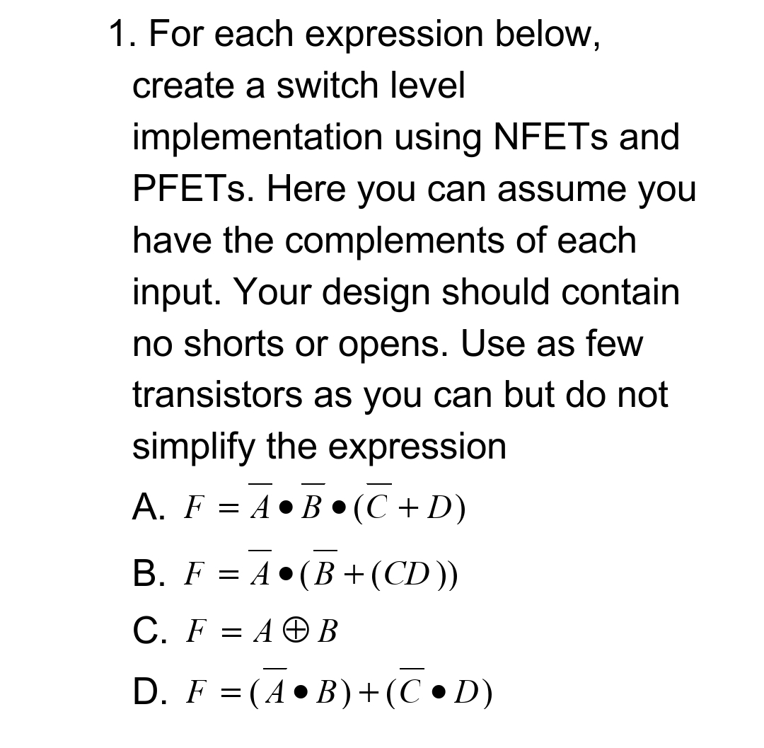 1. For each expression below,
create a switch level
implementation using NFETS and
PFETS. Here you can assume you
have the complements of each
input. Your design should contain
no shorts or opens. Use as few
transistors as you can but do not
simplify the expression
A. F = A•B•(C + D)
-
B. F = A•(B +(CD))
C. F = A © B
D. F = (A •B)+(C • D)
